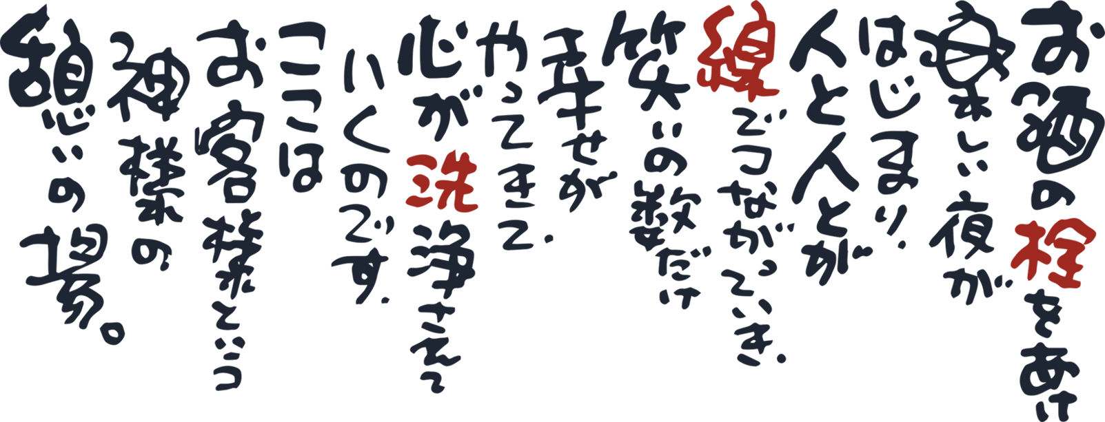 お酒の栓を楽しい夜が始まり、人と人とが線でつながっていき、笑いの数だけ幸せがやってきて、心が洗浄されていくのです。ここはお客様という神様の憩いの場。